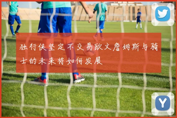 独行侠坚定不交易欧文詹姆斯与骑士的未来将如何发展