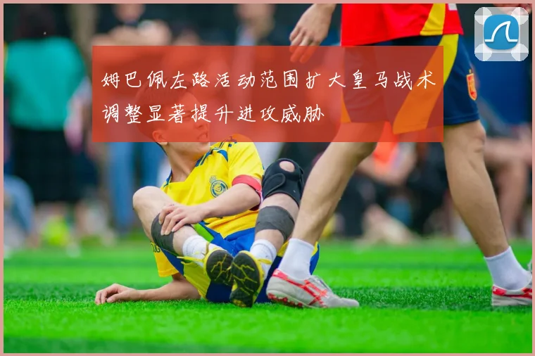 姆巴佩左路活动范围扩大皇马战术调整显著提升进攻威胁