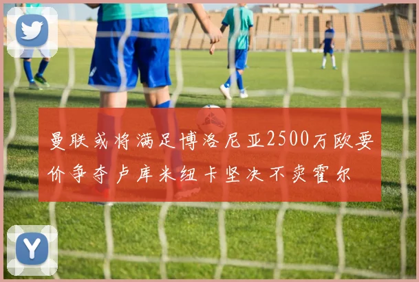曼联或将满足博洛尼亚2500万欧要价争夺卢库米纽卡坚决不卖霍尔