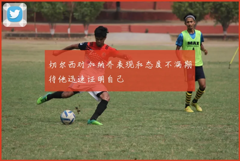 切尔西对加纳乔表现和态度不满期待他迅速证明自己