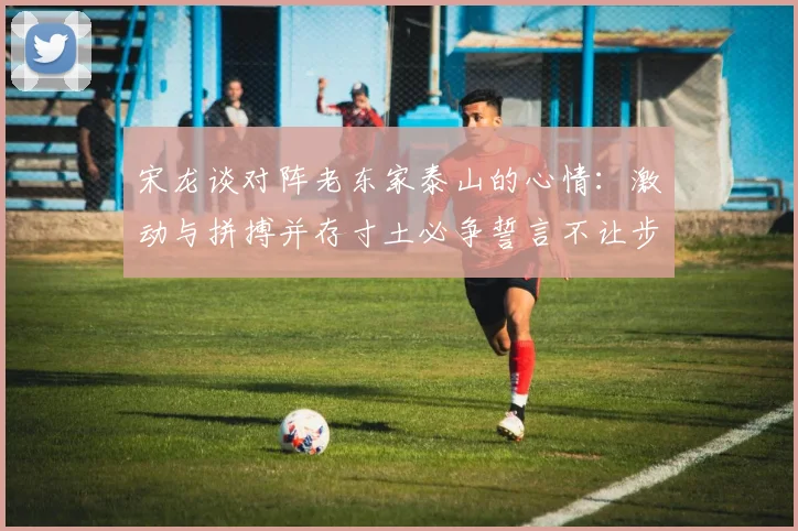 宋龙谈对阵老东家泰山的心情：激动与拼搏并存寸土必争誓言不让步