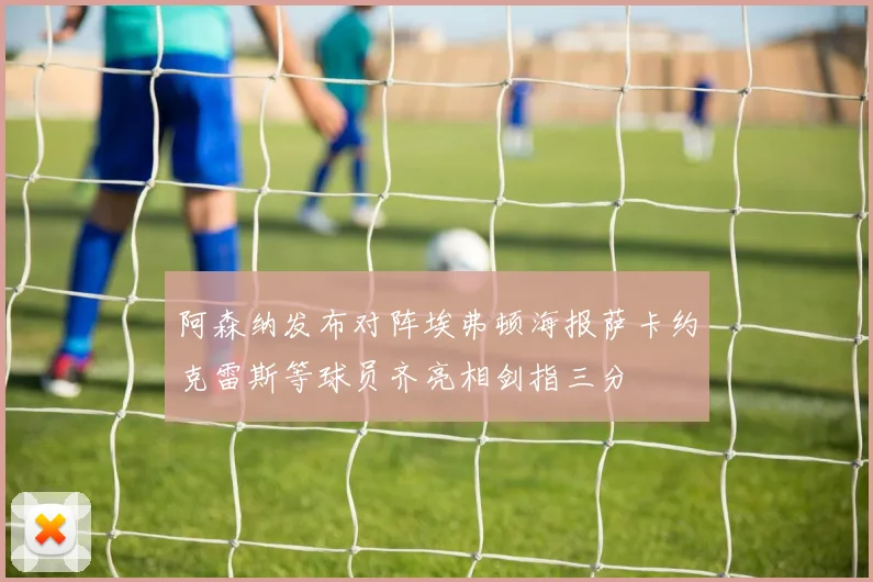 阿森纳发布对阵埃弗顿海报萨卡约克雷斯等球员齐亮相剑指三分